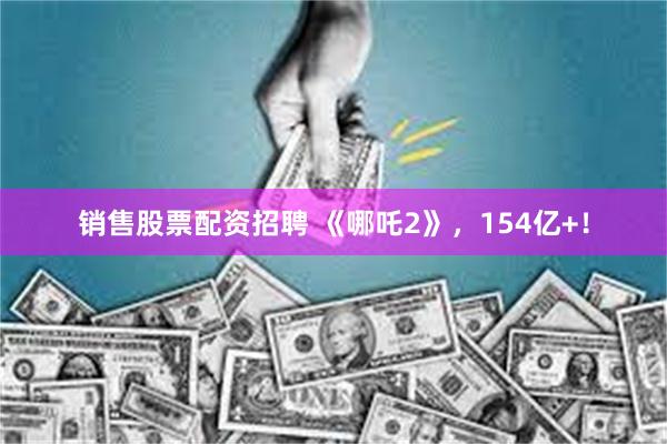销售股票配资招聘 《哪吒2》，154亿+！