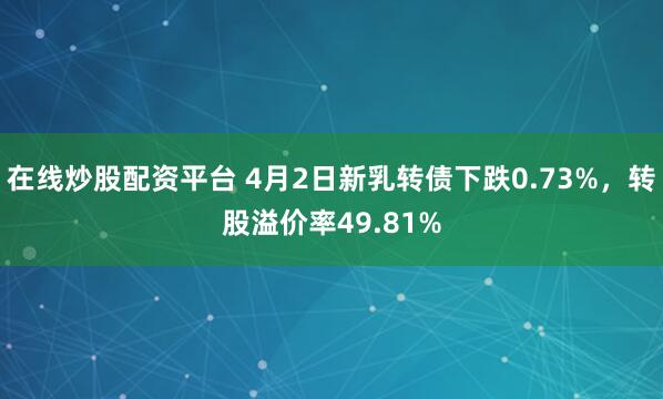 在线炒股配资平台 4月2日新乳转债下跌0.73%，转股溢价率49.81%