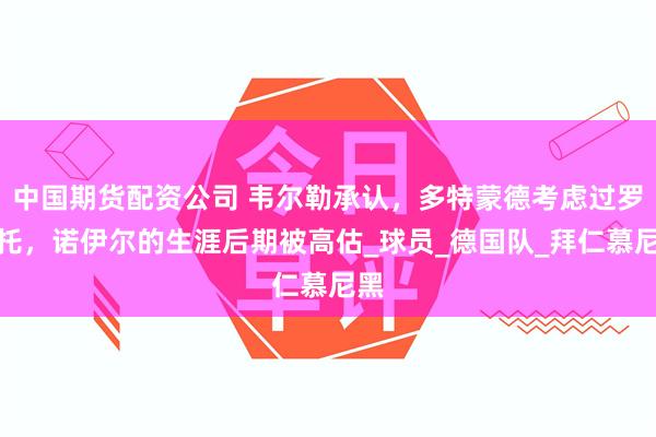 中国期货配资公司 韦尔勒承认，多特蒙德考虑过罗贝托，诺伊尔的生涯后期被高估_球员_德国队_拜仁慕尼黑