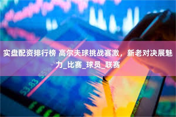 实盘配资排行榜 高尔夫球挑战赛激，新老对决展魅力_比赛_球员_联赛