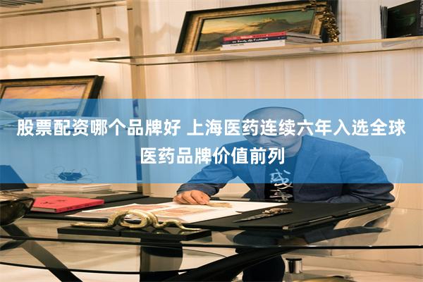 股票配资哪个品牌好 上海医药连续六年入选全球医药品牌价值前列
