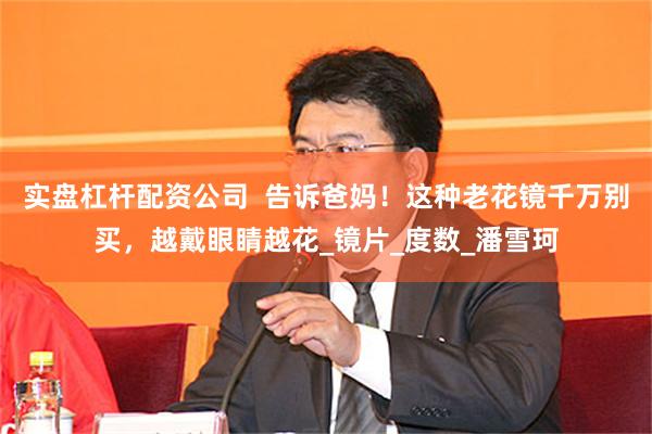 实盘杠杆配资公司  告诉爸妈！这种老花镜千万别买，越戴眼睛越花_镜片_度数_潘雪珂