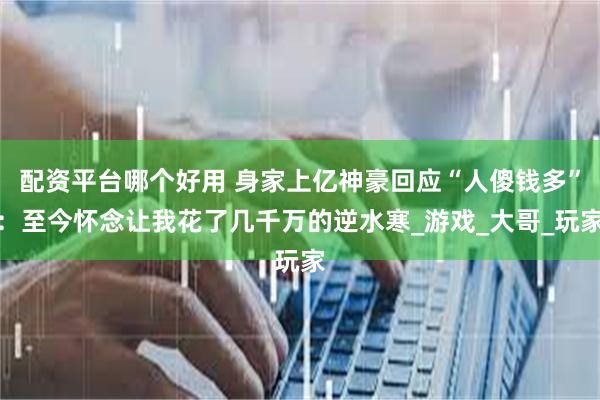 配资平台哪个好用 身家上亿神豪回应“人傻钱多”：至今怀念让我花了几千万的逆水寒_游戏_大哥_玩家