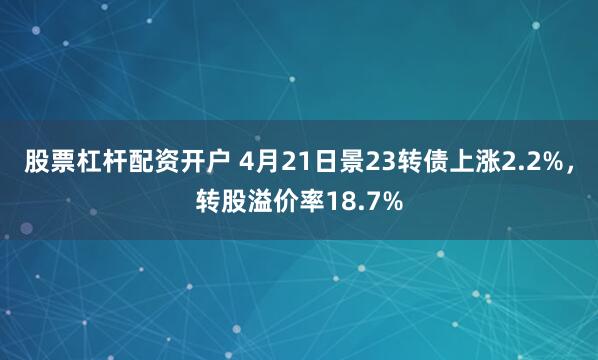 股票杠杆配资开户 4月21日景23转债上涨2.2%，转股溢价率18.7%