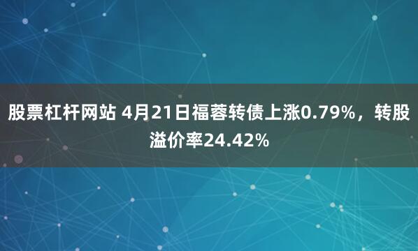 股票杠杆网站 4月21日福蓉转债上涨0.79%，转股溢价率24.42%