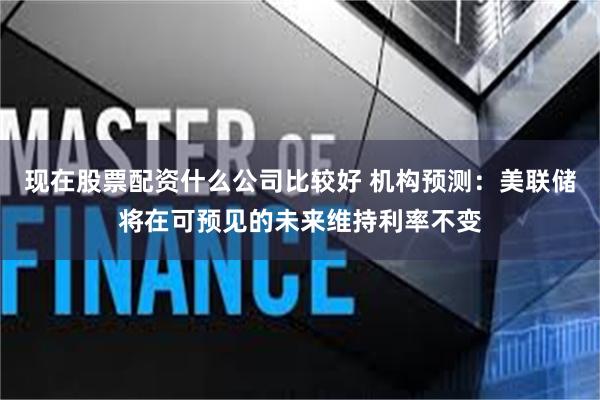 现在股票配资什么公司比较好 机构预测：美联储将在可预见的未来维持利率不变
