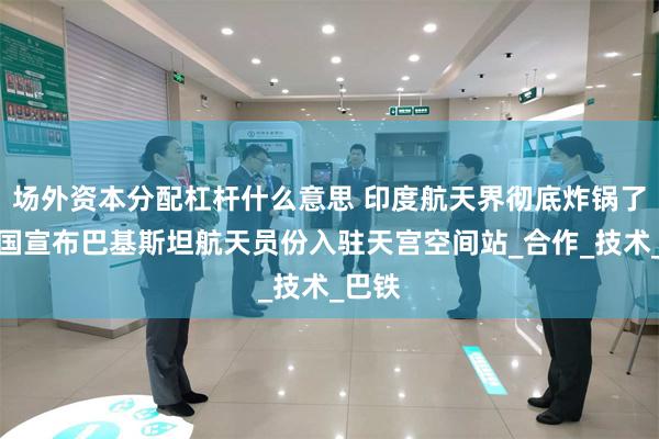 场外资本分配杠杆什么意思 印度航天界彻底炸锅了！中国宣布巴基斯坦航天员份入驻天宫空间站_合作_技术_巴铁