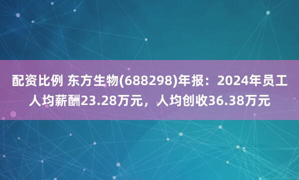 配资比例 东方生物(688298)年报：2024年员工人均薪酬23.28万元，人均创收36.38万元