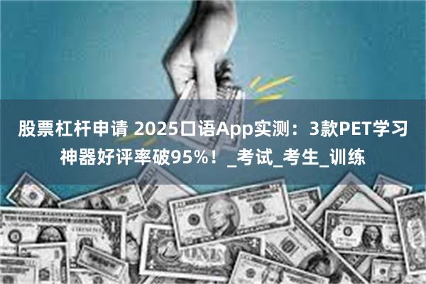股票杠杆申请 2025口语App实测：3款PET学习神器好评率破95%！_考试_考生_训练