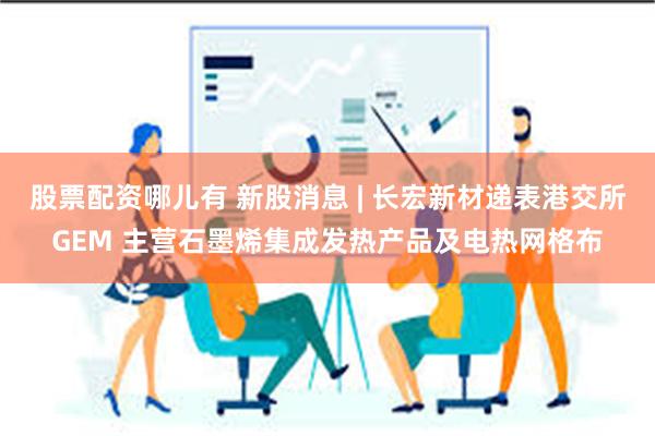 股票配资哪儿有 新股消息 | 长宏新材递表港交所GEM 主营石墨烯集成发热产品及电热网格布