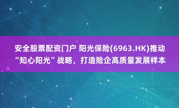 安全股票配资门户 阳光保险(6963.HK)推动“知心阳光”战略，打造险企高质量发展样本