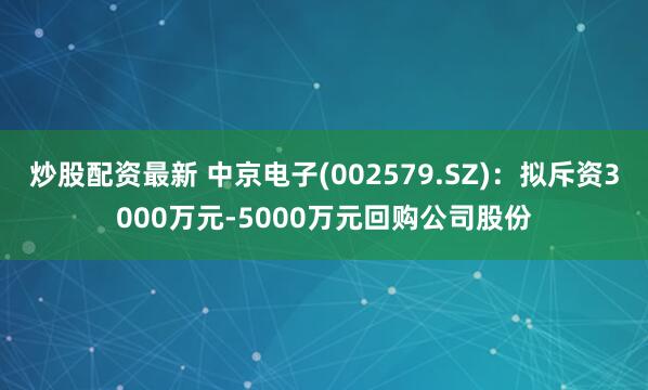 炒股配资最新 中京电子(002579.SZ)：拟斥资3000万元-5000万元回购公司股份