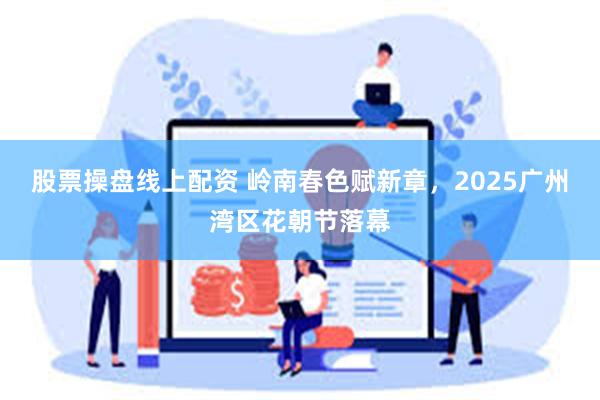 股票操盘线上配资 岭南春色赋新章，2025广州湾区花朝节落幕