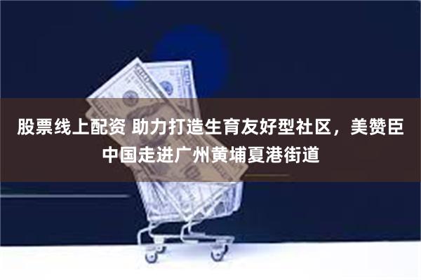 股票线上配资 助力打造生育友好型社区，美赞臣中国走进广州黄埔夏港街道