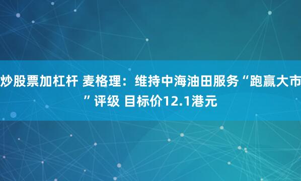 炒股票加杠杆 麦格理：维持中海油田服务“跑赢大市”评级 目标价12.1港元