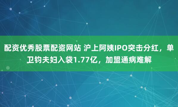 配资优秀股票配资网站 沪上阿姨IPO突击分红，单卫钧夫妇入袋1.77亿，加盟通病难解
