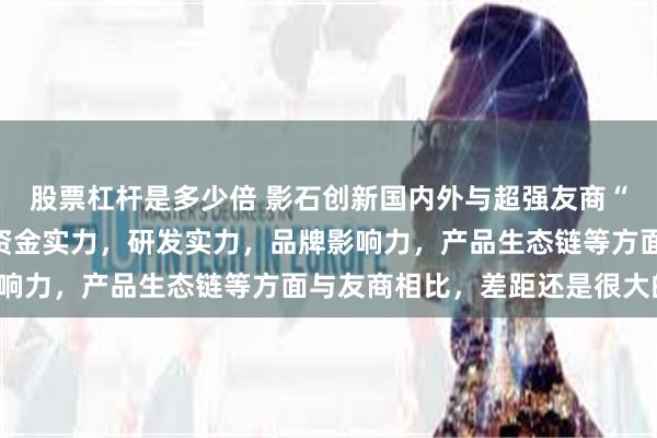 股票杠杆是多少倍 影石创新国内外与超强友商“拼刀子”，腹背受敌！资金实力，研发实力，品牌影响力，产品生态链等方面与友商相比，差距还是很大的！