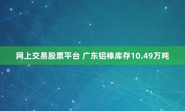 网上交易股票平台 广东铝棒库存10.49万吨