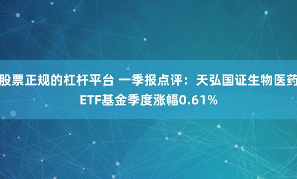 股票正规的杠杆平台 一季报点评：天弘国证生物医药ETF基金季度涨幅0.61%