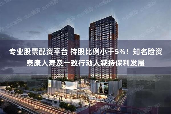 专业股票配资平台 持股比例小于5%！知名险资泰康人寿及一致行动人减持保利发展
