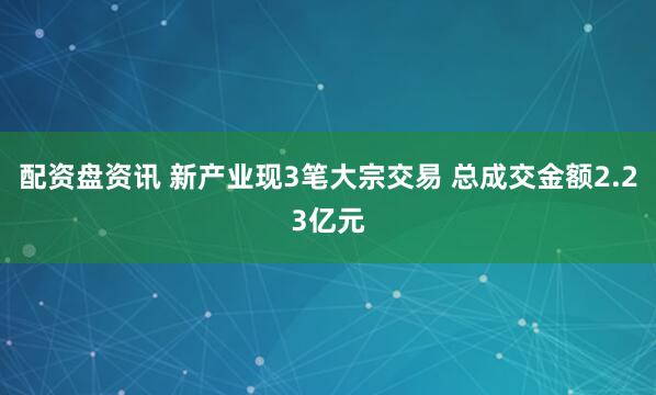 配资盘资讯 新产业现3笔大宗交易 总成交金额2.23亿元