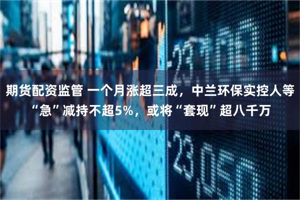 期货配资监管 一个月涨超三成，中兰环保实控人等“急”减持不超5%，或将“套现”超八千万