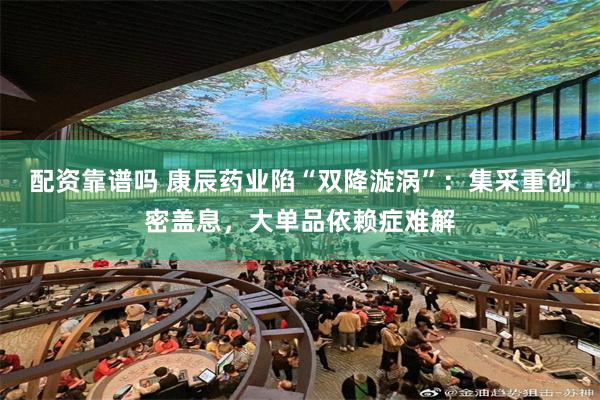 配资靠谱吗 康辰药业陷“双降漩涡”：集采重创密盖息，大单品依赖症难解