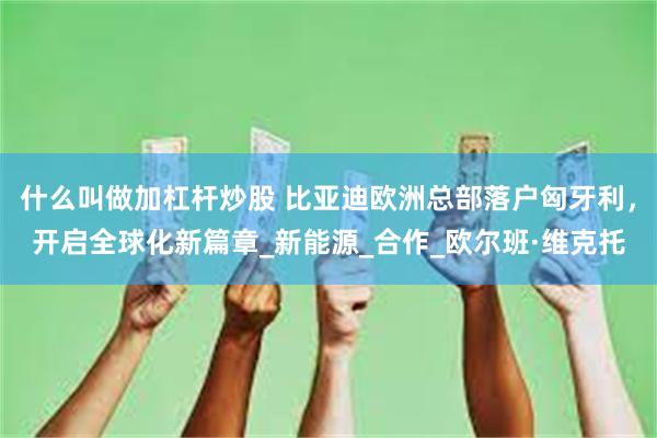 什么叫做加杠杆炒股 比亚迪欧洲总部落户匈牙利，开启全球化新篇章_新能源_合作_欧尔班·维克托