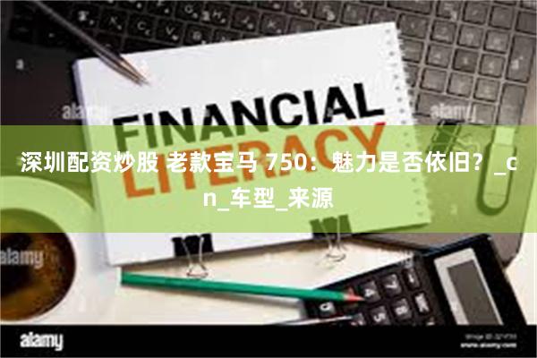 深圳配资炒股 老款宝马 750：魅力是否依旧？_cn_车型_来源