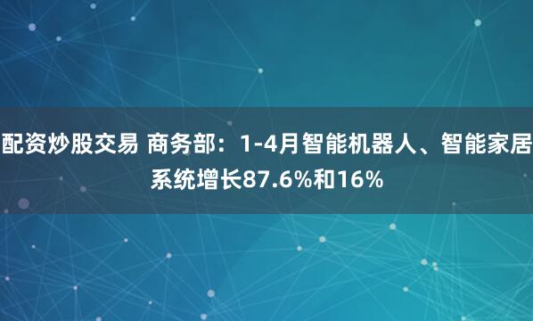 配资炒股交易 商务部：1-4月智能机器人、智能家居系统增长87.6%和16%