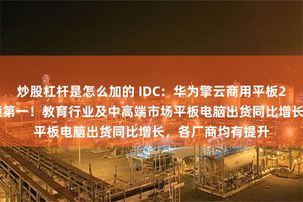 炒股杠杆是怎么加的 IDC：华为擎云商用平板2025年Q1市场份额第一！教育行业及中高端市场平板电脑出货同比增长，各厂商均有提升