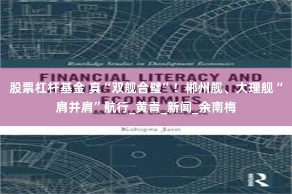 股票杠杆基金 真“双舰合璧”！郴州舰、大理舰“肩并肩”航行_黄青_新闻_余南梅