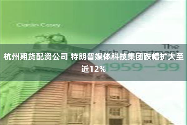 杭州期货配资公司 特朗普媒体科技集团跌幅扩大至近12%