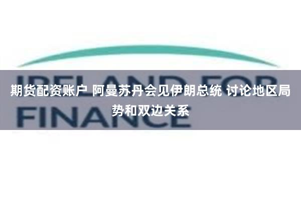 期货配资账户 阿曼苏丹会见伊朗总统 讨论地区局势和双边关系