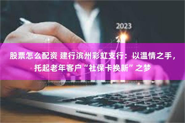 股票怎么配资 建行滨州彩虹支行：以温情之手，托起老年客户“社保卡换新”之梦