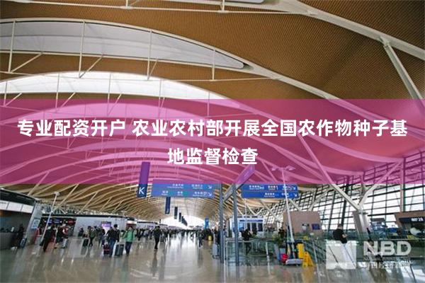 专业配资开户 农业农村部开展全国农作物种子基地监督检查
