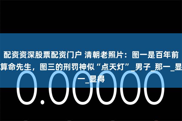配资资深股票配资门户 清朝老照片：图一是百年前的算命先生，图三的刑罚神似“点天灯”_男子_那一_显得