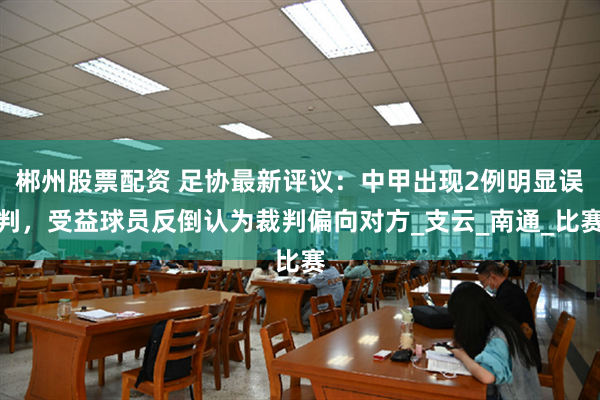 郴州股票配资 足协最新评议：中甲出现2例明显误判，受益球员反倒认为裁判偏向对方_支云_南通_比赛