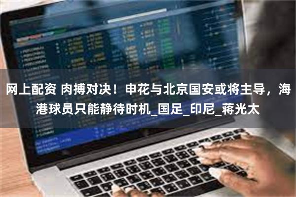 网上配资 肉搏对决！申花与北京国安或将主导，海港球员只能静待时机_国足_印尼_蒋光太