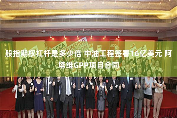 股指期权杠杆是多少倍 中油工程签署16亿美元 阿塔维GPP项目合同