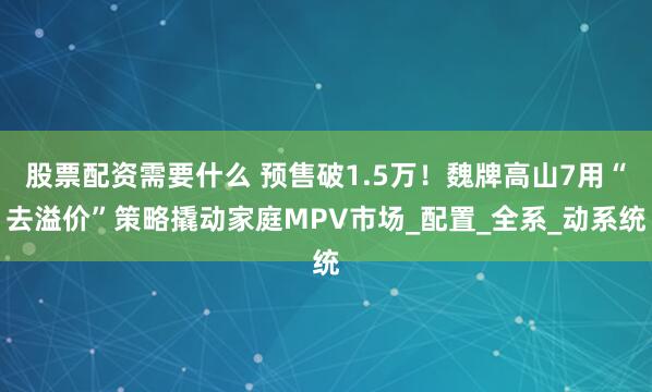 股票配资需要什么 预售破1.5万！魏牌高山7用“去溢价”策略撬动家庭MPV市场_配置_全系_动系统