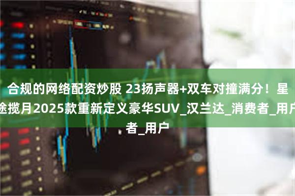 合规的网络配资炒股 23扬声器+双车对撞满分！星途揽月2025款重新定义豪华SUV_汉兰达_消费者_用户