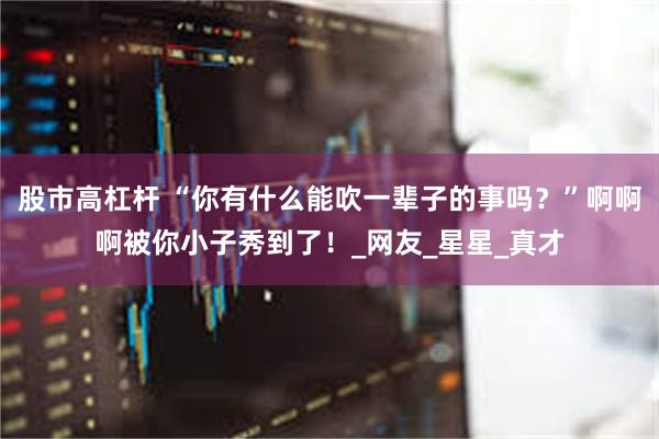股市高杠杆 “你有什么能吹一辈子的事吗？”啊啊啊被你小子秀到了！_网友_星星_真才