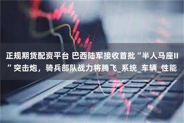 正规期货配资平台 巴西陆军接收首批“半人马座II”突击炮，骑兵部队战力将腾飞_系统_车辆_性能
