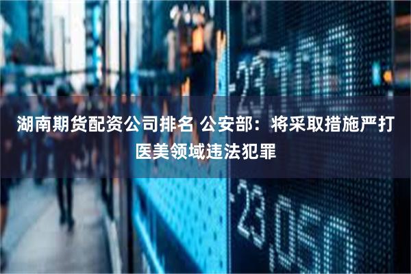 湖南期货配资公司排名 公安部：将采取措施严打医美领域违法犯罪