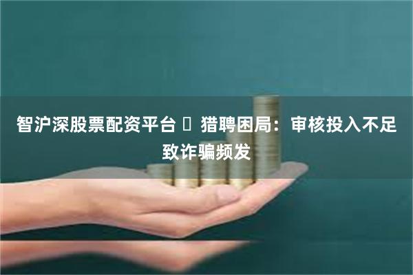 智沪深股票配资平台 ​猎聘困局：审核投入不足致诈骗频发