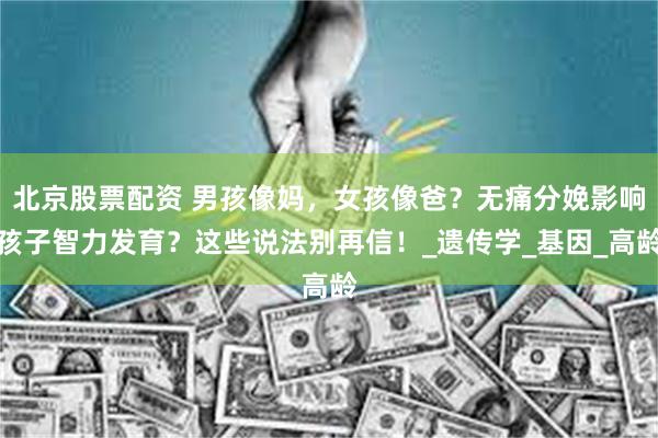 北京股票配资 男孩像妈，女孩像爸？无痛分娩影响孩子智力发育？这些说法别再信！_遗传学_基因_高龄