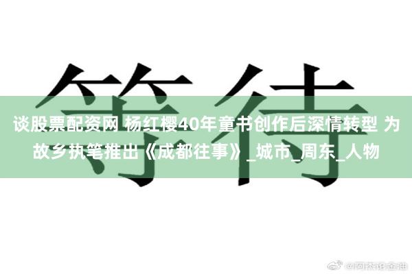 谈股票配资网 杨红樱40年童书创作后深情转型 为故乡执笔推出《成都往事》_城市_周东_人物