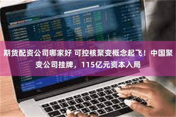 期货配资公司哪家好 可控核聚变概念起飞！中国聚变公司挂牌，115亿元资本入局