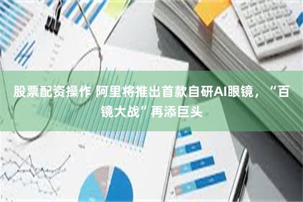 股票配资操作 阿里将推出首款自研AI眼镜，“百镜大战”再添巨头